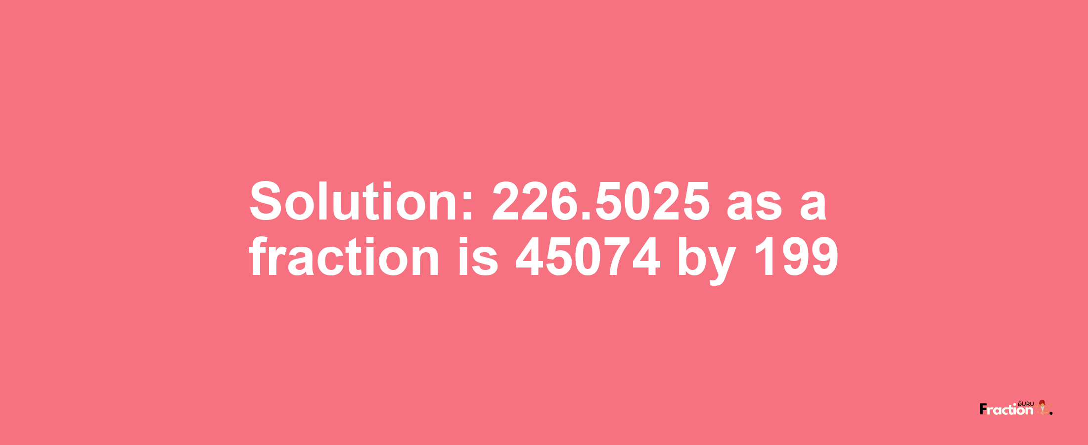Solution:226.5025 as a fraction is 45074/199